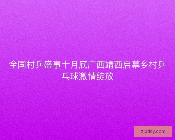全国村乒盛事十月底广西靖西启幕乡村乒乓球激情绽放