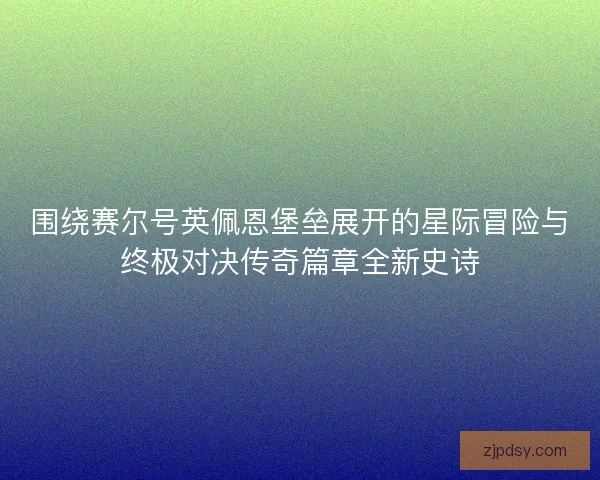 围绕赛尔号英佩恩堡垒展开的星际冒险与终极对决传奇篇章全新史诗