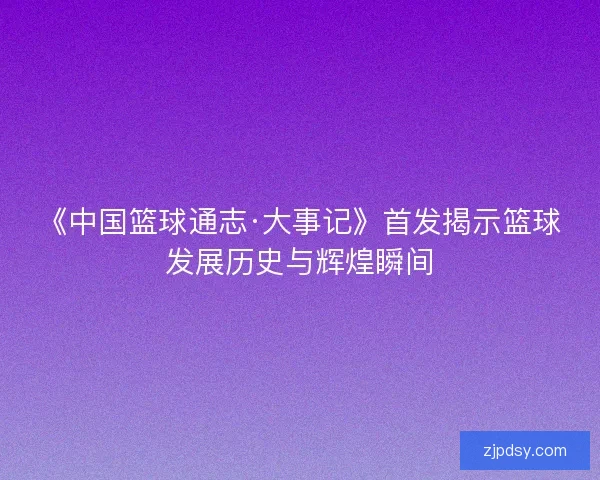《中国篮球通志·大事记》首发揭示篮球发展历史与辉煌瞬间
