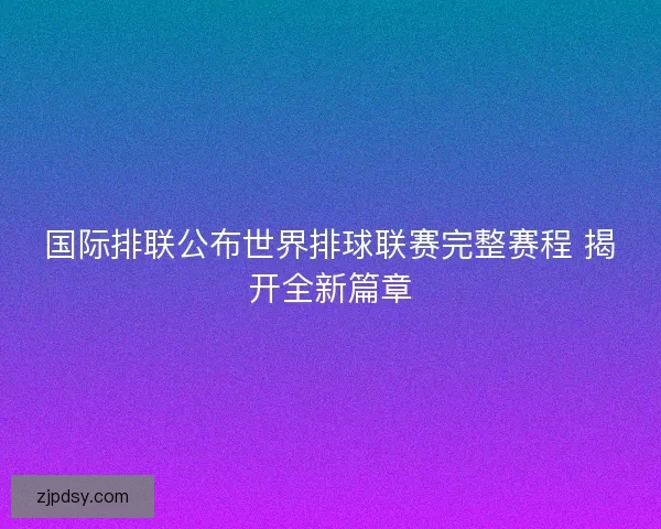 国际排联公布世界排球联赛完整赛程 揭开全新篇章