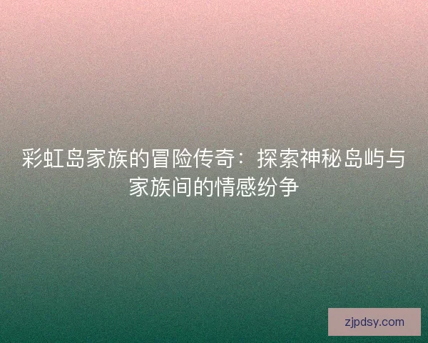 彩虹岛家族的冒险传奇：探索神秘岛屿与家族间的情感纷争