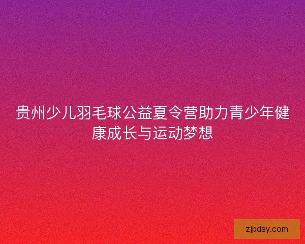 贵州少儿羽毛球公益夏令营助力青少年健康成长与运动梦想